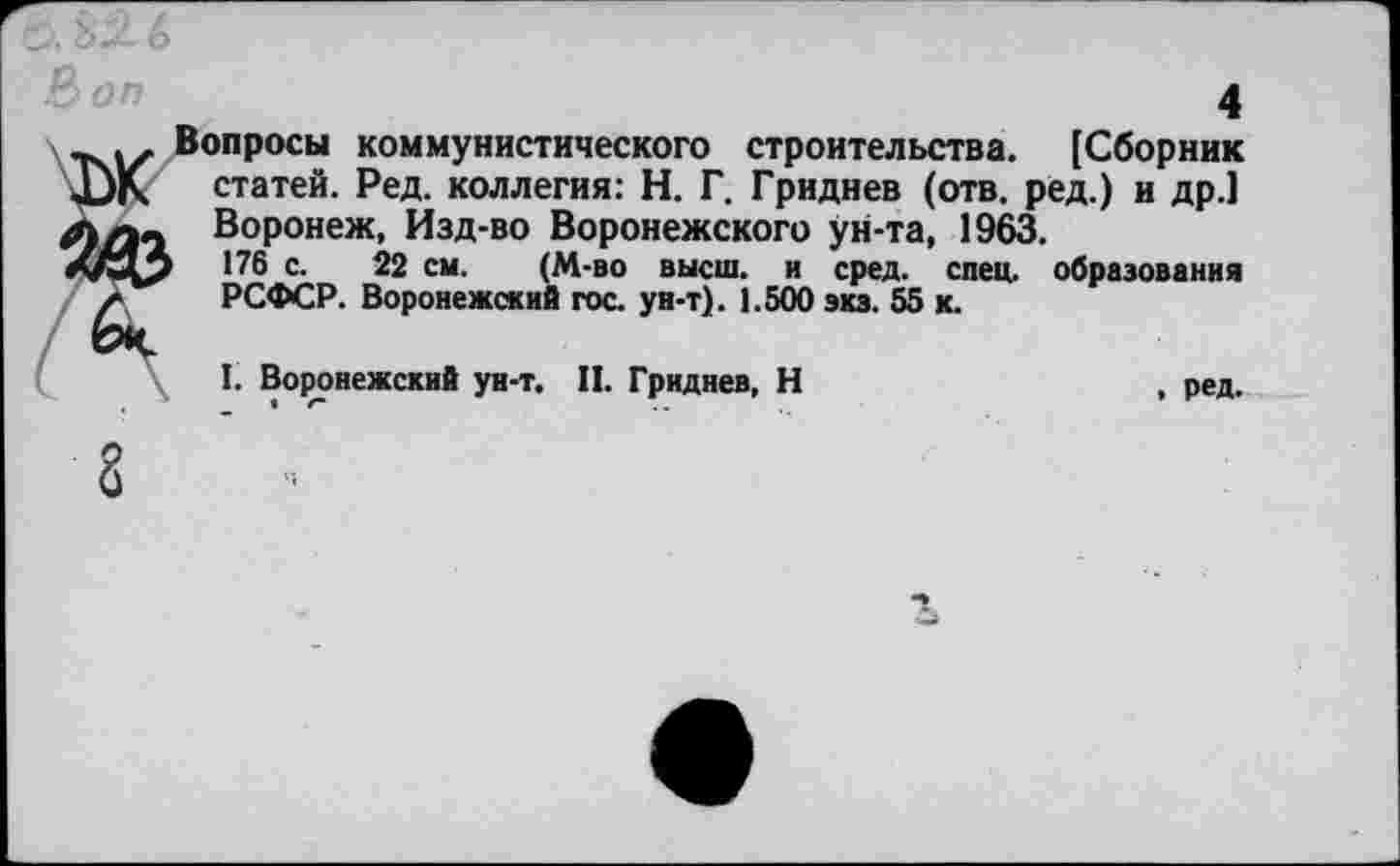 ﻿4
I* Вопросы коммунистического строительства. [Сборник
JjK статей. Ред. коллегия: Н. Г. Гриднев (отв. ред.) и др.1 Воронеж, Изд-во Воронежского ун-та, 1963.
П6 с. 22 см. (М-во высш, и сред. спец, образования а РСФСР. Воронежский гос. ун-т). 1.500 виз. 55 к.
СЧ
I. Воронежский ун-т. II. Гриднев, Н	, ред.